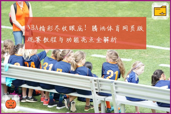 NBA精彩尽收眼底！腾讯体育网页版观赛教程与功能亮点全解析