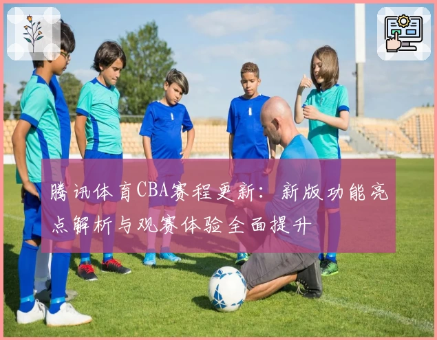 腾讯体育CBA赛程更新：新版功能亮点解析与观赛体验全面提升