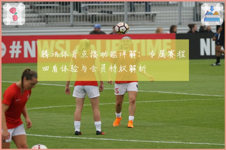 腾讯体育点播功能详解：专属赛程回看体验与会员特权解析