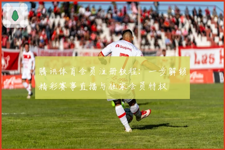 腾讯体育会员注册教程:一步解锁精彩赛事直播与独家会员特权