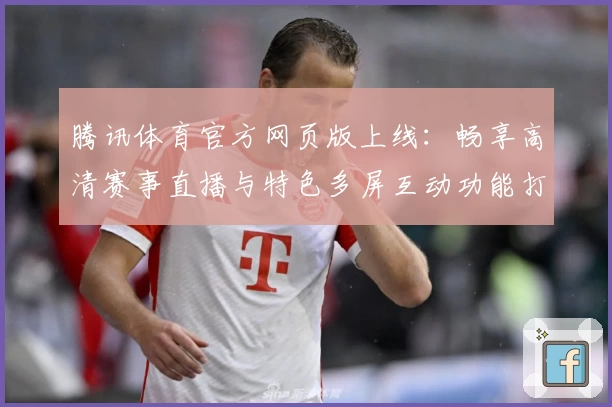腾讯体育官方网页版上线：畅享高清赛事直播与特色多屏互动功能打造全新观赛体验