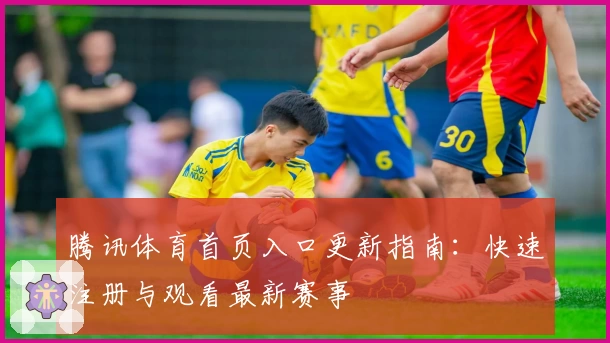 腾讯体育首页入口更新指南：快速注册与观看最新赛事