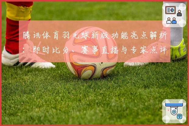 腾讯体育羽毛球新版功能亮点解析：即时比分、赛事直播与专家点评全体验