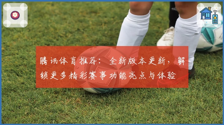 腾讯体育推荐：全新版本更新，解锁更多精彩赛事功能亮点与体验