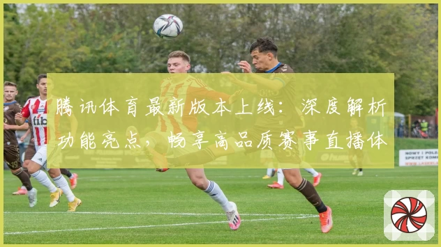 腾讯体育最新版本上线：深度解析功能亮点，畅享高品质赛事直播体验
