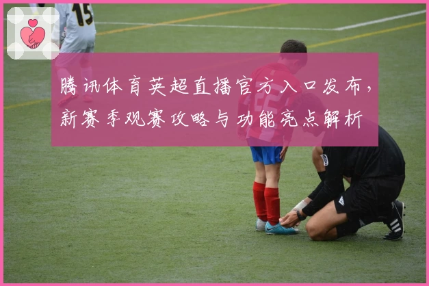 腾讯体育英超直播官方入口发布，新赛季观赛攻略与功能亮点解析