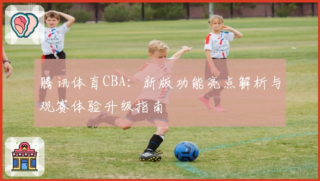 腾讯体育CBA：新版功能亮点解析与观赛体验升级指南