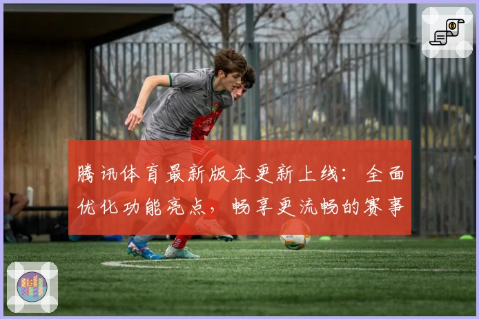 腾讯体育最新版本更新上线：全面优化功能亮点，畅享更流畅的赛事观看体验