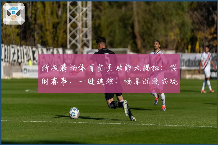 新版腾讯体育首页功能大揭秘：实时赛事、一键追踪，畅享沉浸式观赛体验