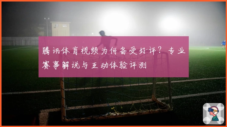 腾讯体育视频为何备受好评？专业赛事解说与互动体验评测
