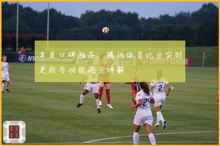 年度口碑推荐：腾讯体育比分实时更新与功能亮点详解