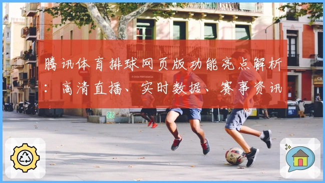 腾讯体育排球网页版功能亮点解析：高清直播、实时数据、赛事资讯一应俱全