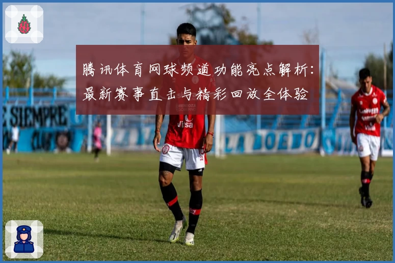 腾讯体育网球频道功能亮点解析：最新赛事直击与精彩回放全体验