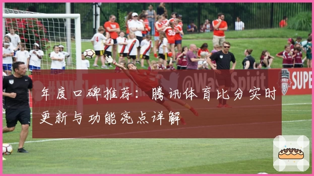 年度口碑推荐：腾讯体育比分实时更新与功能亮点详解