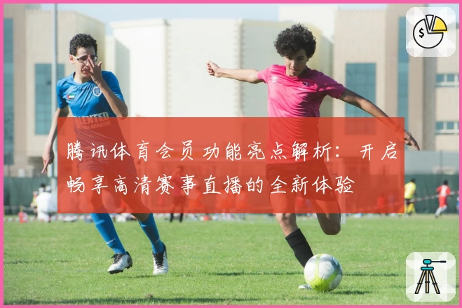 腾讯体育会员功能亮点解析：开启畅享高清赛事直播的全新体验