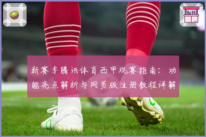 新赛季腾讯体育西甲观赛指南：功能亮点解析与网页版注册教程详解