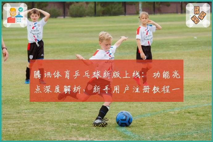 腾讯体育乒乓球新版上线：功能亮点深度解析，新手用户注册教程一步到位