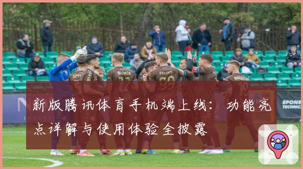 新版腾讯体育手机端上线：功能亮点详解与使用体验全披露