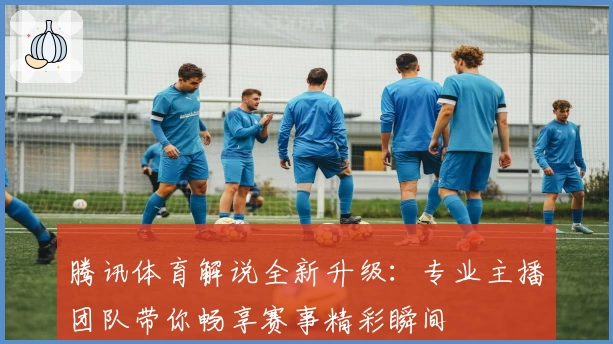 腾讯体育解说全新升级：专业主播团队带你畅享赛事精彩瞬间