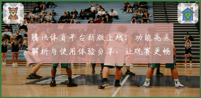 腾讯体育平台新版上线：功能亮点解析与使用体验分享，让观赛更畅快