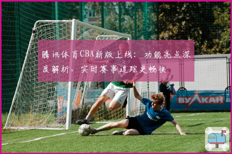 腾讯体育CBA新版上线：功能亮点深度解析，实时赛事追踪更畅快