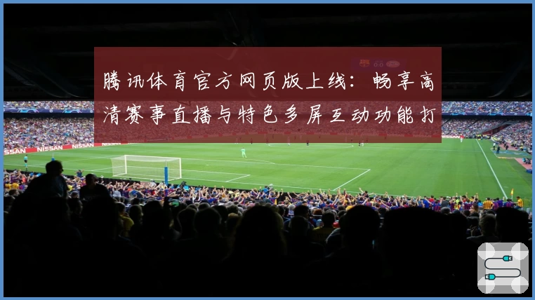 腾讯体育官方网页版上线：畅享高清赛事直播与特色多屏互动功能打造全新观赛体验