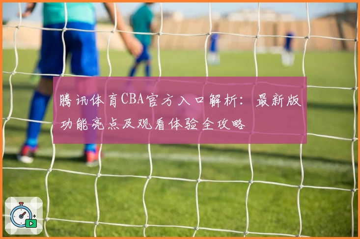 腾讯体育CBA官方入口解析：最新版功能亮点及观看体验全攻略